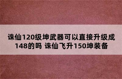 诛仙120级坤武器可以直接升级成148的吗 诛仙飞升150坤装备